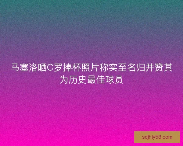 马塞洛晒C罗捧杯照片称实至名归并赞其为历史最佳球员