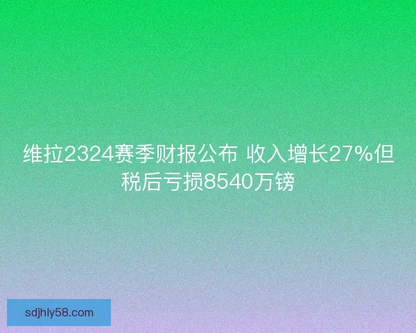 维拉2324赛季财报公布 收入增长27%但税后亏损8540万镑