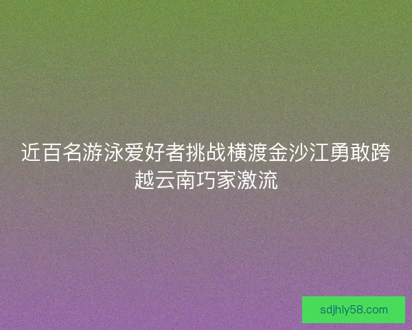 近百名游泳爱好者挑战横渡金沙江勇敢跨越云南巧家激流