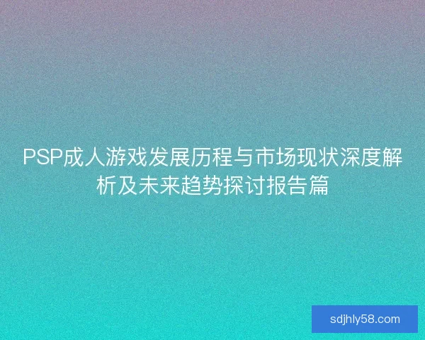 PSP成人游戏发展历程与市场现状深度解析及未来趋势探讨报告篇