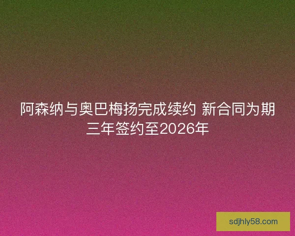 阿森纳与奥巴梅扬完成续约 新合同为期三年签约至2026年